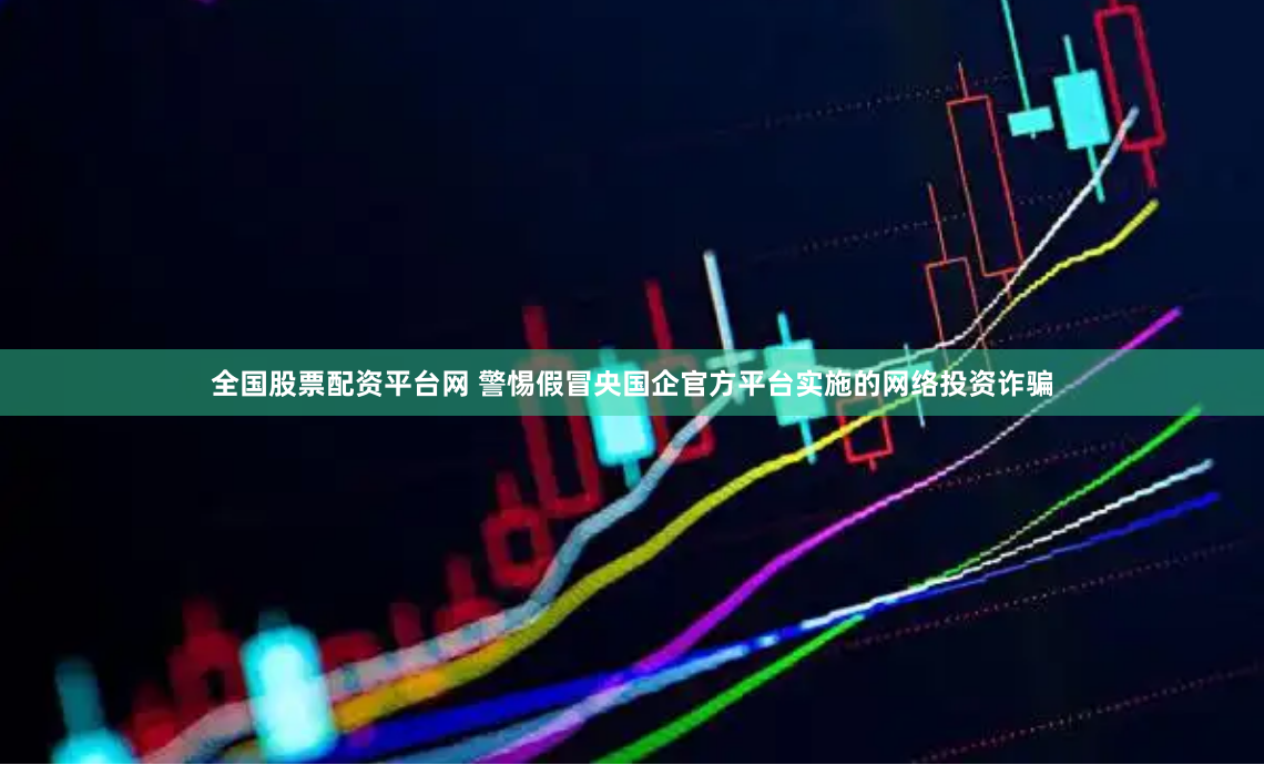 全国股票配资平台网 警惕假冒央国企官方平台实施的网络投资诈骗