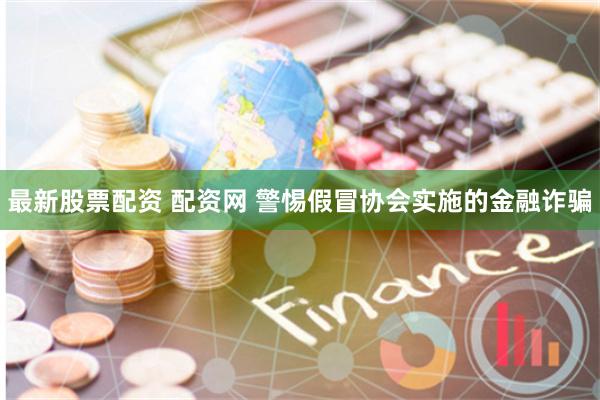 最新股票配资 配资网 警惕假冒协会实施的金融诈骗