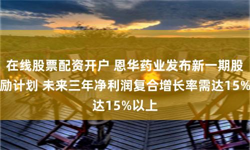 在线股票配资开户 恩华药业发布新一期股权激励计划 未来三年净利润复合增长率需达15%以上