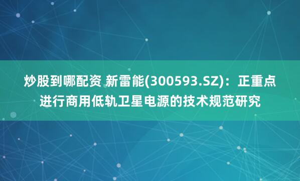 炒股到哪配资 新雷能(300593.SZ)：正重点进行商用低轨卫星电源的技术规范研究