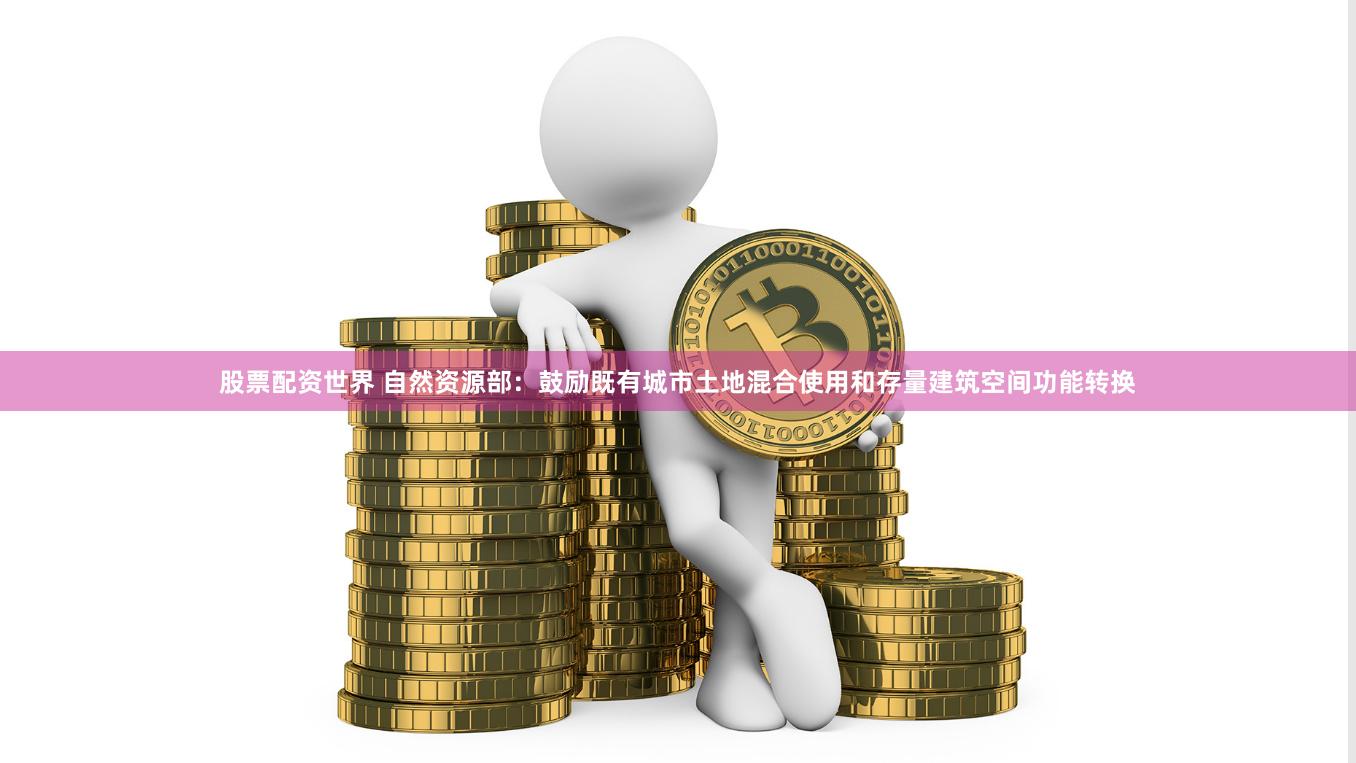 股票配资世界 自然资源部：鼓励既有城市土地混合使用和存量建筑空间功能转换