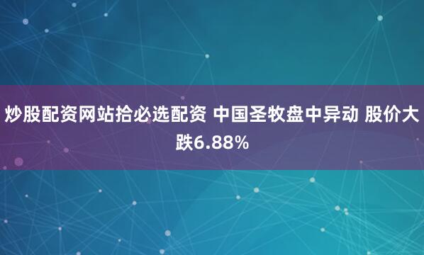 炒股配资网站拾必选配资 中国圣牧盘中异动 股价大跌6.88%