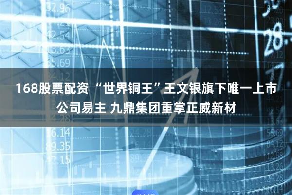 168股票配资 “世界铜王”王文银旗下唯一上市公司易主 九鼎集团重掌正威新材
