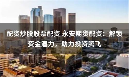 配资炒股股票配资 永安期货配资：解锁资金潜力，助力投资腾飞